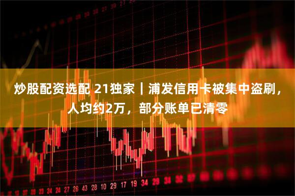 炒股配资选配 21独家｜浦发信用卡被集中盗刷，人均约2万，部分账单已清零