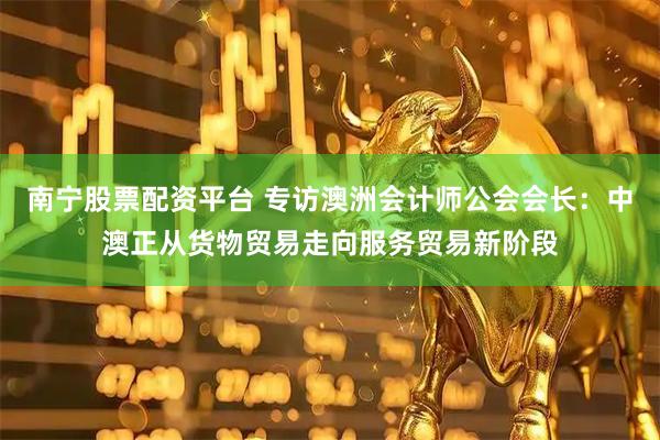 南宁股票配资平台 专访澳洲会计师公会会长：中澳正从货物贸易走向服务贸易新阶段