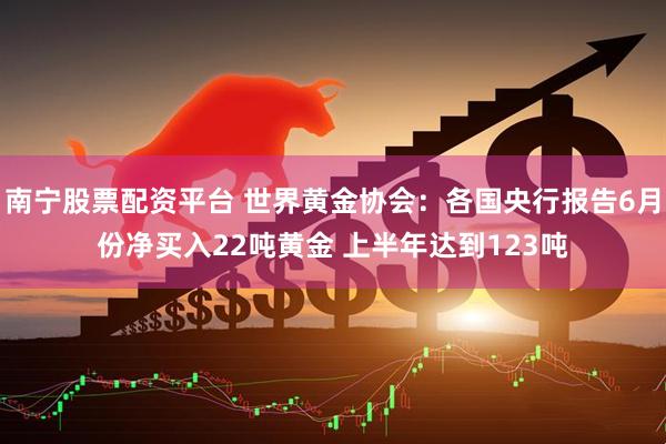 南宁股票配资平台 世界黄金协会：各国央行报告6月份净买入22吨黄金 上半年达到123吨