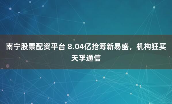 南宁股票配资平台 8.04亿抢筹新易盛，机构狂买天孚通信