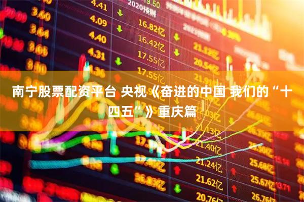 南宁股票配资平台 央视《奋进的中国 我们的“十四五”》重庆篇