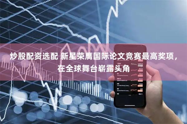 炒股配资选配 新星荣膺国际论文竞赛最高奖项，在全球舞台崭露头角