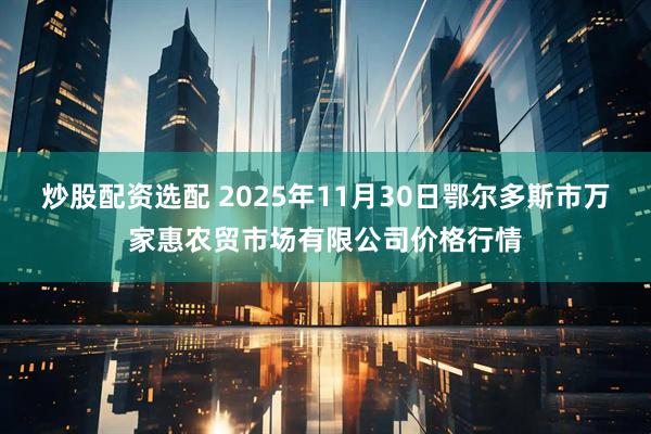 炒股配资选配 2025年11月30日鄂尔多斯市万家惠农贸市场有限公司价格行情
