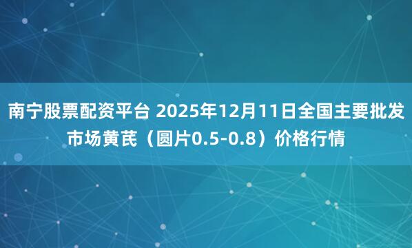 南宁股票配资平台 2025年12月11日全国主要批发市场黄芪（圆片0.5-0.8）价格行情