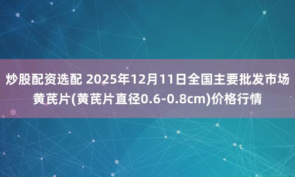 炒股配资选配 2025年12月11日全国主要批发市场黄芪片(黄芪片直径0.6-0.8cm)价格行情