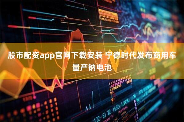 股市配资app官网下载安装 宁德时代发布商用车量产钠电池