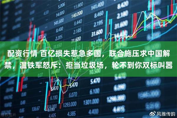 配资行情 百亿损失惹急多国，联合施压求中国解禁，温铁军怒斥：拒当垃圾场，轮不到你双标叫嚣