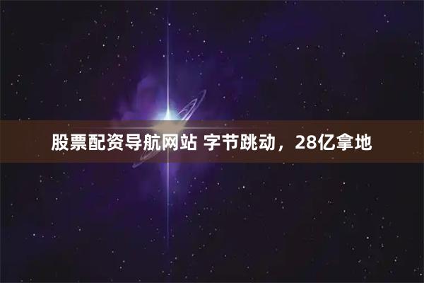 股票配资导航网站 字节跳动,28亿拿地