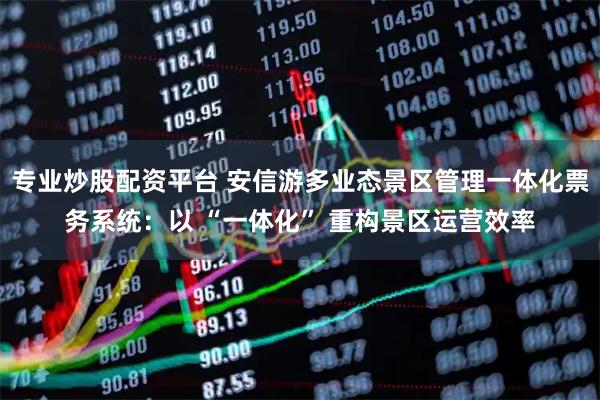 专业炒股配资平台 安信游多业态景区管理一体化票务系统：以 “一体化” 重构景区运营效率