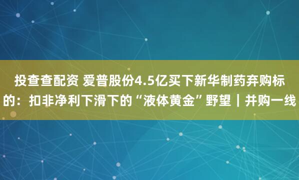 投查查配资 爱普股份4.5亿买下新华制药弃购标的:扣非净利下滑下的“液体黄金”野望|并购一线