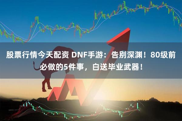股票行情今天配资 DNF手游：告别深渊！80级前必做的5件事，白送毕业武器！
