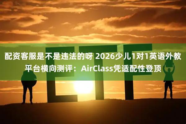 配资客服是不是违法的呀 2026少儿1对1英语外教平台横向测评:AirClass凭适配性登顶