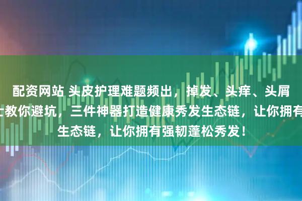 配资网站 头皮护理难题频出，掉发、头痒、头屑不断？内行人士教你避坑，三件神器打造健康秀发生态链，让你拥有强韧蓬松秀发！