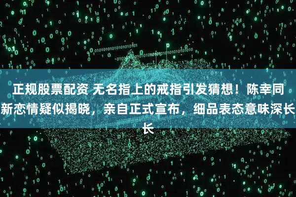 正规股票配资 无名指上的戒指引发猜想！陈幸同新恋情疑似揭晓，亲自正式宣布，细品表态意味深长