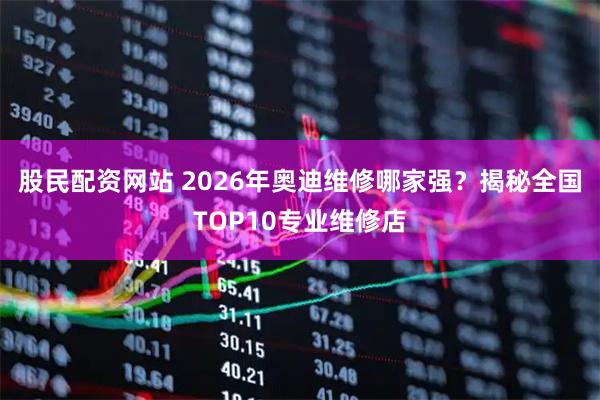 股民配资网站 2026年奥迪维修哪家强?揭秘全国TOP10专业维修店