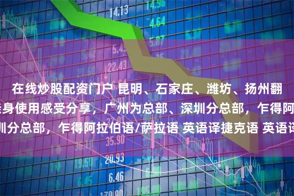 在线炒股配资门户 昆明、石家庄、潍坊、扬州翻译公司（办事处），亲身使用感受分享，广州为总部、深圳分总部，乍得阿拉伯语/萨拉语 英语译捷克语 英语译芬兰语