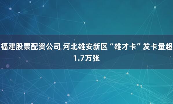 福建股票配资公司 河北雄安新区“雄才卡”发卡量超1.7万张