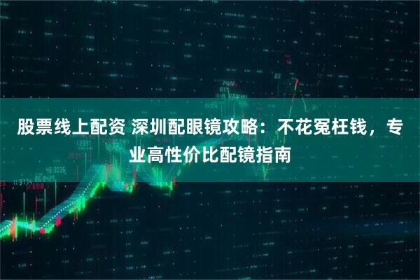 股票线上配资 深圳配眼镜攻略：不花冤枉钱，专业高性价比配镜指南