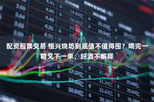 配资股票交易 恒兴烧坊到底值不值得囤？喝完一箱又下一单，好酒不解释