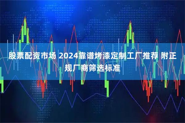股票配资市场 2024靠谱烤漆定制工厂推荐 附正规厂商筛选标准