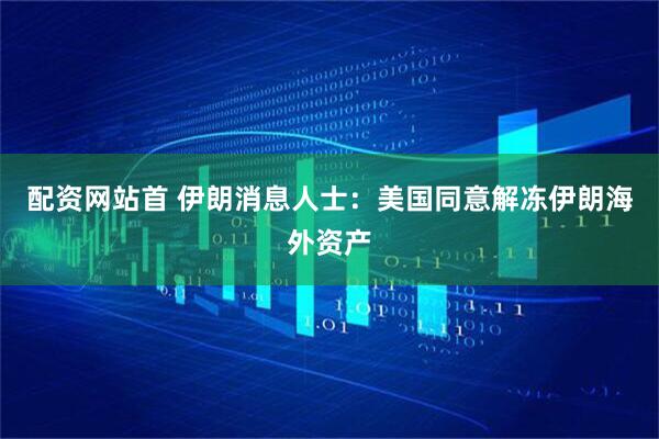 配资网站首 伊朗消息人士：美国同意解冻伊朗海外资产