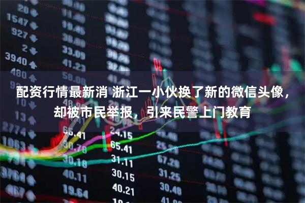 配资行情最新消 浙江一小伙换了新的微信头像，却被市民举报，引来民警上门教育