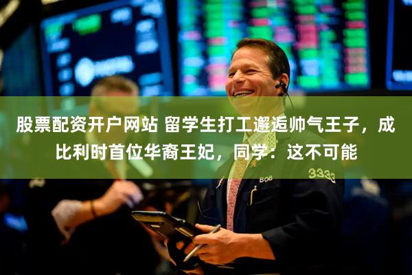 股票配资开户网站 留学生打工邂逅帅气王子，成比利时首位华裔王妃，同学：这不可能