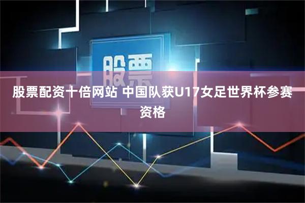 股票配资十倍网站 中国队获U17女足世界杯参赛资格