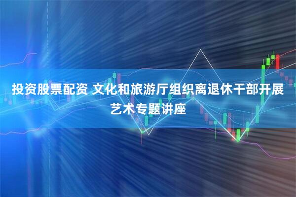 投资股票配资 文化和旅游厅组织离退休干部开展艺术专题讲座